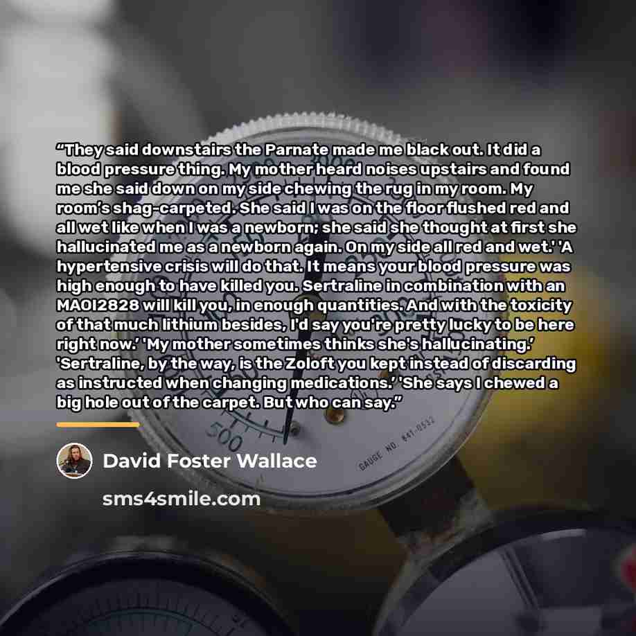 “They said downstairs the Parnate made me black out. It did a blood pressure thing. My mother heard noises upstairs and found me she said down on my side chewing the rug in my room. My room’s shag-carpeted. She said I was on the floor flushed red and all wet like when I was a newborn; she said she…” quote by David Foster Wallace
