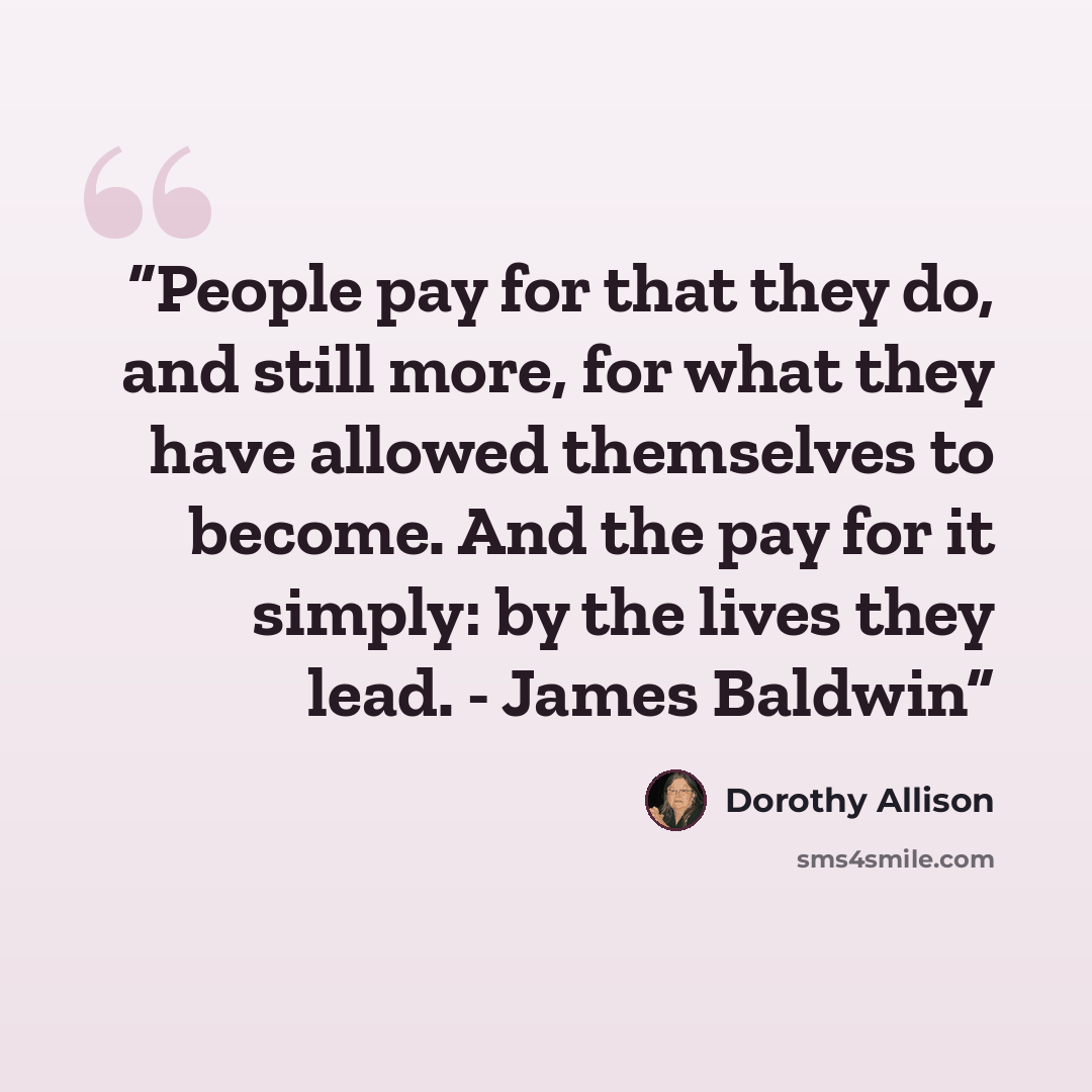 “People pay for that they do, and still more, for what they have allowed themselves to become. And the pay for it simply: by the lives they lead. - James Baldwin” quote by Dorothy Allison