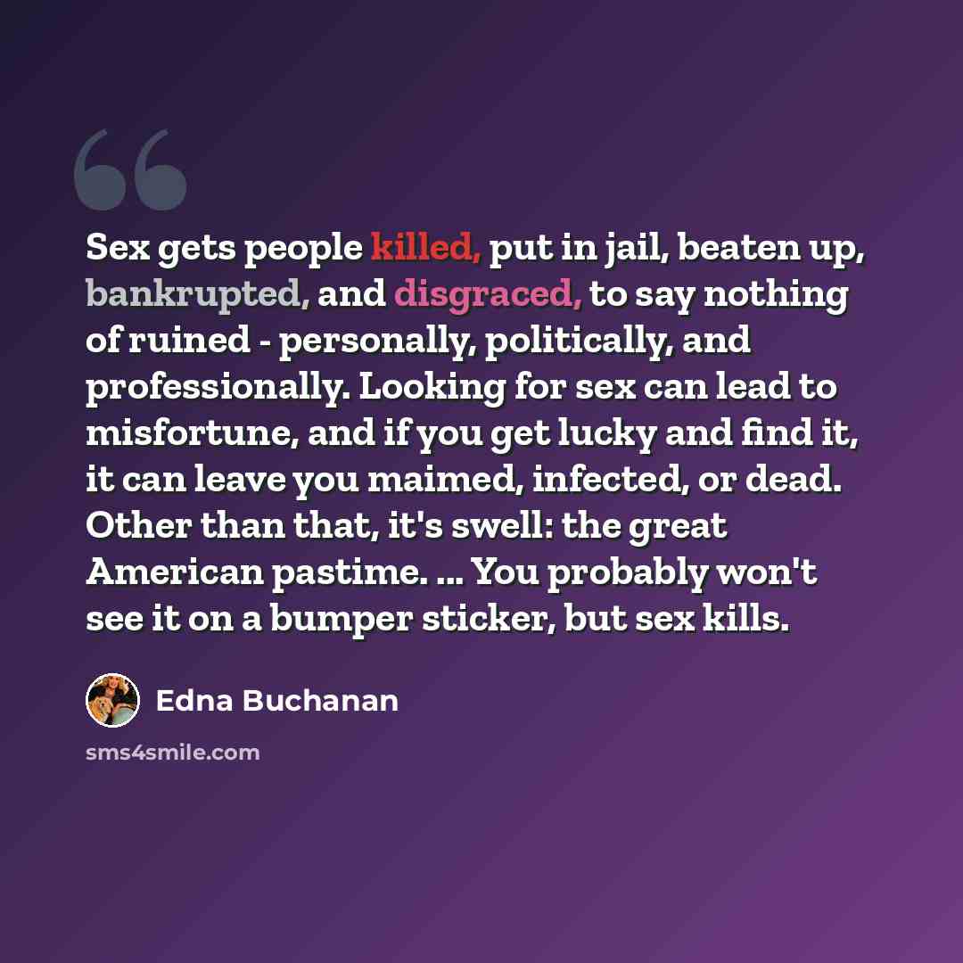 “Sex gets people killed, put in jail, beaten up, bankrupted, and disgraced, to say nothing of ruined - personally, politically, and professionally. Looking for sex can lead to misfortune, and if you get lucky and find it, it can leave you maimed, infected, or dead. Other than that, it's swell: the…” quote by Edna Buchanan
