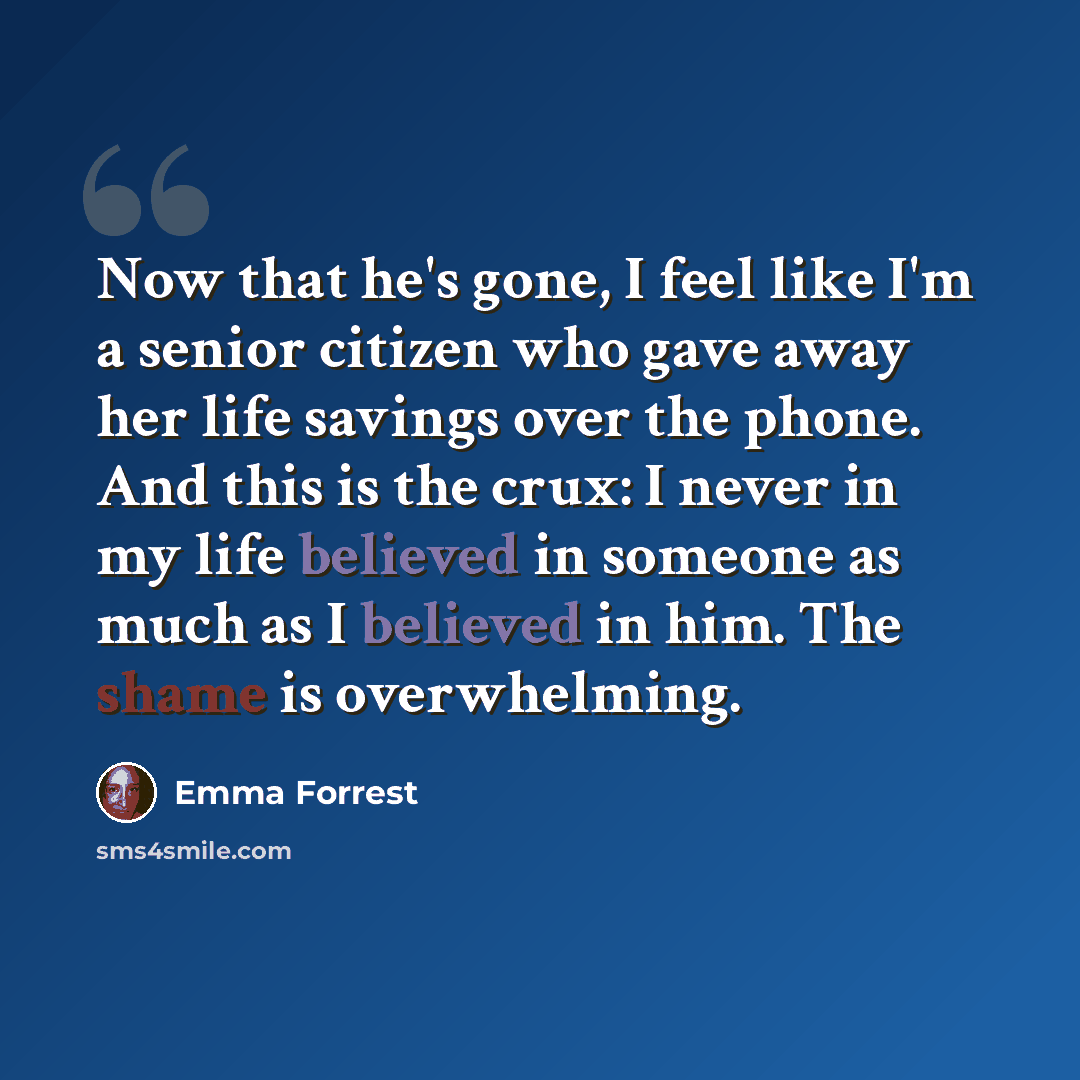 “Now that he's gone, I feel like I'm a senior citizen who gave away her life savings over the phone. And this is the crux: I never in my life believed in someone as much as I believed in him. The shame is overwhelming.” quote by Emma Forrest