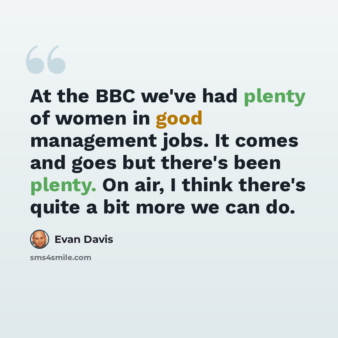 “At the BBC we've had plenty of women in good management jobs. It comes and goes but there's been plenty. On air, I think there's quite a bit more we can do.” quote by Evan Davis