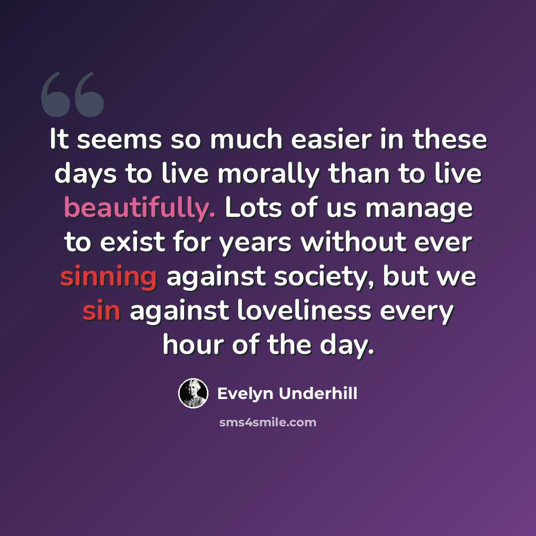 “It seems so much easier in these days to live morally than to live beautifully. Lots of us manage to exist for years without ever sinning against society, but we sin against loveliness every hour of the day.” quote by Evelyn Underhill