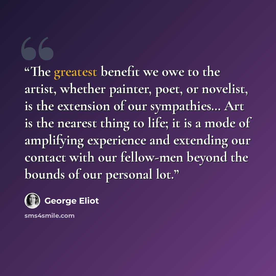 “The greatest benefit we owe to the artist, whether painter, poet, or novelist, is the extension of our sympathies… Art is the nearest thing to life; it is a mode of amplifying experience and extending our contact with our fellow-men beyond the bounds of our personal lot.” quote by George Eliot