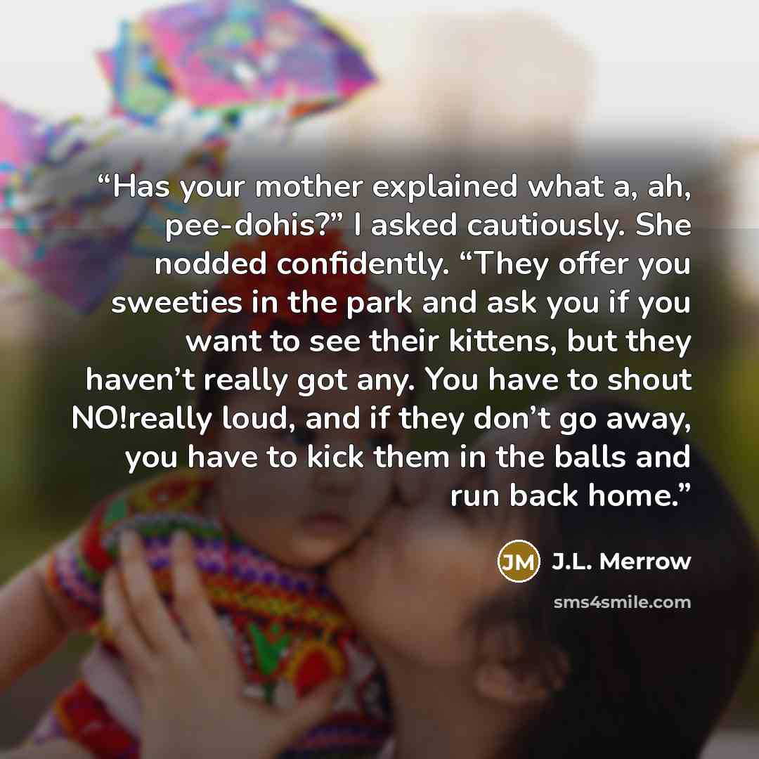 “Has your mother explained what a, ah, pee-dohis?” I asked cautiously. She nodded confidently. “They offer you sweeties in the park and ask you if you want to see their kittens, but they haven’t really got any. You have to shout NO!really loud, and if they don’t go away, you have to kick them in…” quote by J.L. Merrow