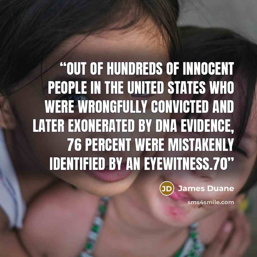 “Out of hundreds of innocent people in the United States who were wrongfully convicted and later exonerated by DNA evidence, 76 percent were mistakenly identified by an eyewitness.70” quote by James Duane
