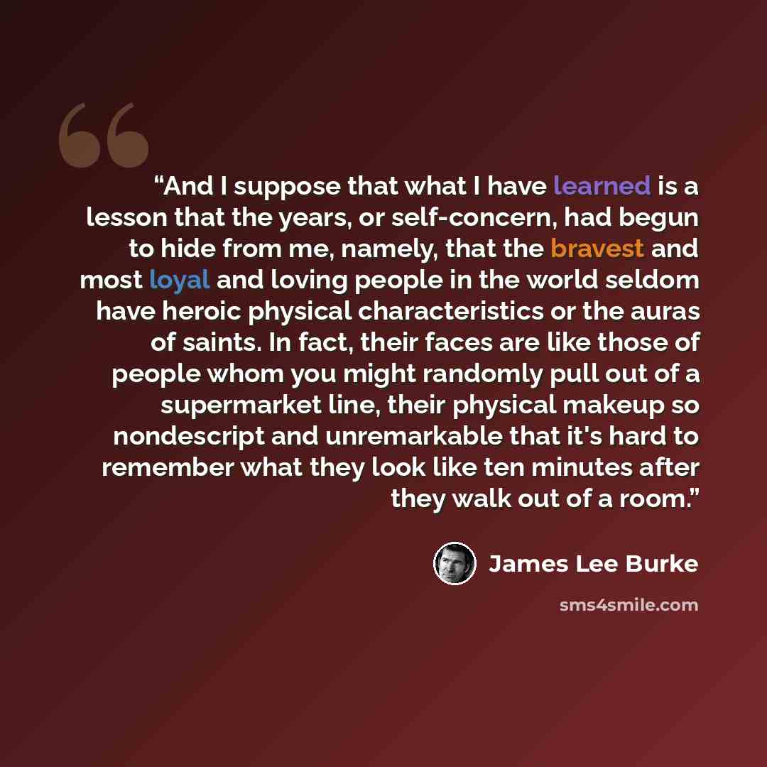 “And I suppose that what I have learned is a lesson that the years, or self-concern, had begun to hide from me, namely, that the bravest and most loyal and loving people in the world seldom have heroic physical characteristics or the auras of saints. In fact, their faces are like those of people…” quote by James Lee Burke