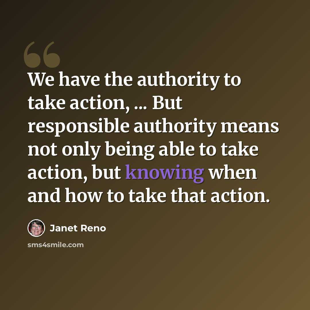 “We have the authority to take action, ... But responsible authority means not only being able to take action, but knowing when and how to take that action.” quote by Janet Reno