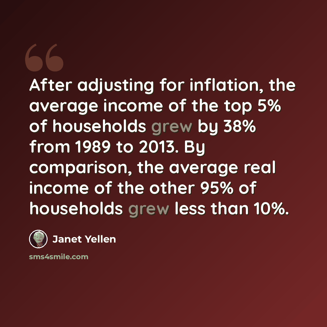 “After adjusting for inflation, the average income of the top 5% of households grew by 38% from 1989 to 2013. By comparison, the average real income of the other 95% of households grew less than 10%.” quote by Janet Yellen