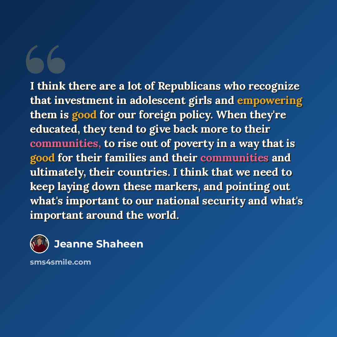 “I think there are a lot of Republicans who recognize that investment in adolescent girls and empowering them is good for our foreign policy. When they're educated, they tend to give back more to their communities, to rise out of poverty in a way that is good for their families and their…” quote by Jeanne Shaheen