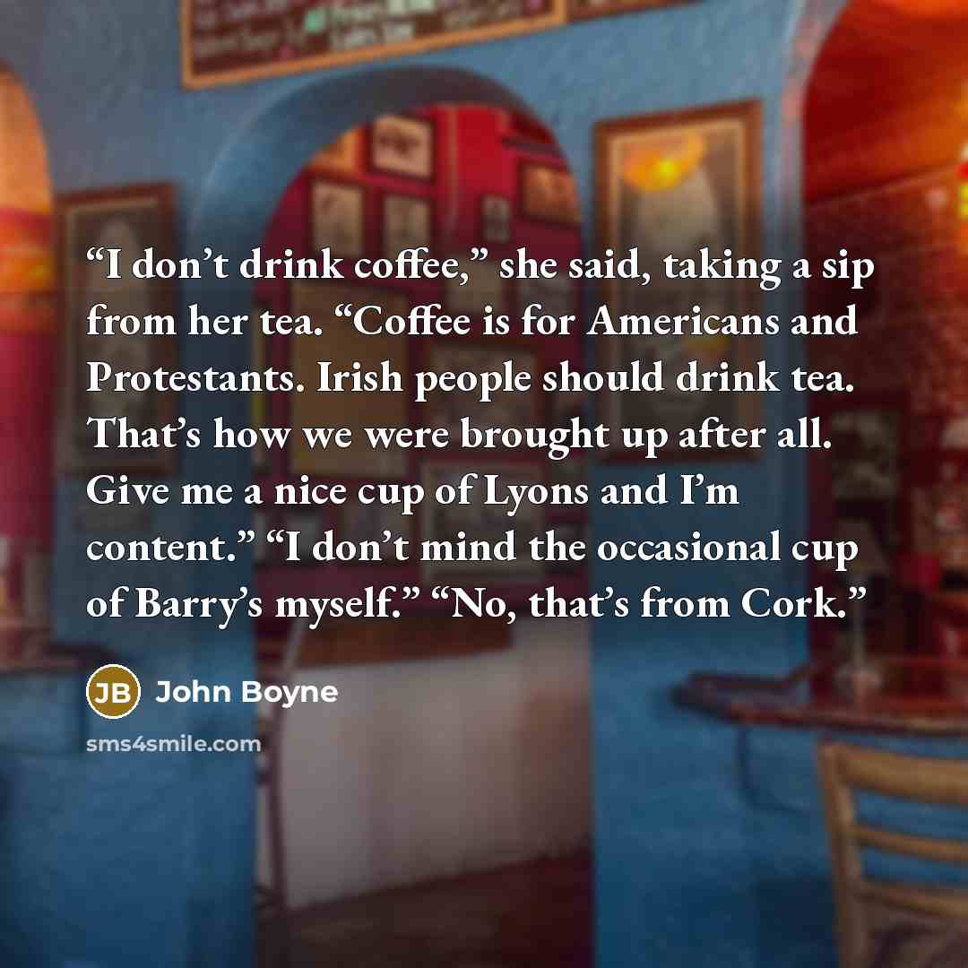 “I don’t drink coffee,” she said, taking a sip from her tea. “Coffee is for Americans and Protestants. Irish people should drink tea. That’s how we were brought up after all. Give me a nice cup of Lyons and I’m content.” “I don’t mind the occasional cup of Barry’s myself.” “No, that’s from Cork.” quote by John Boyne