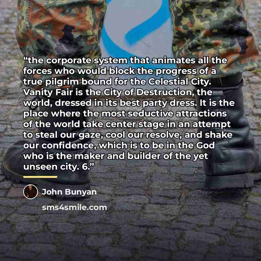“the corporate system that animates all the forces who would block the progress of a true pilgrim bound for the Celestial City. Vanity Fair is the City of Destruction, the world, dressed in its best party dress. It is the place where the most seductive attractions of the world take center stage in…” quote by John Bunyan