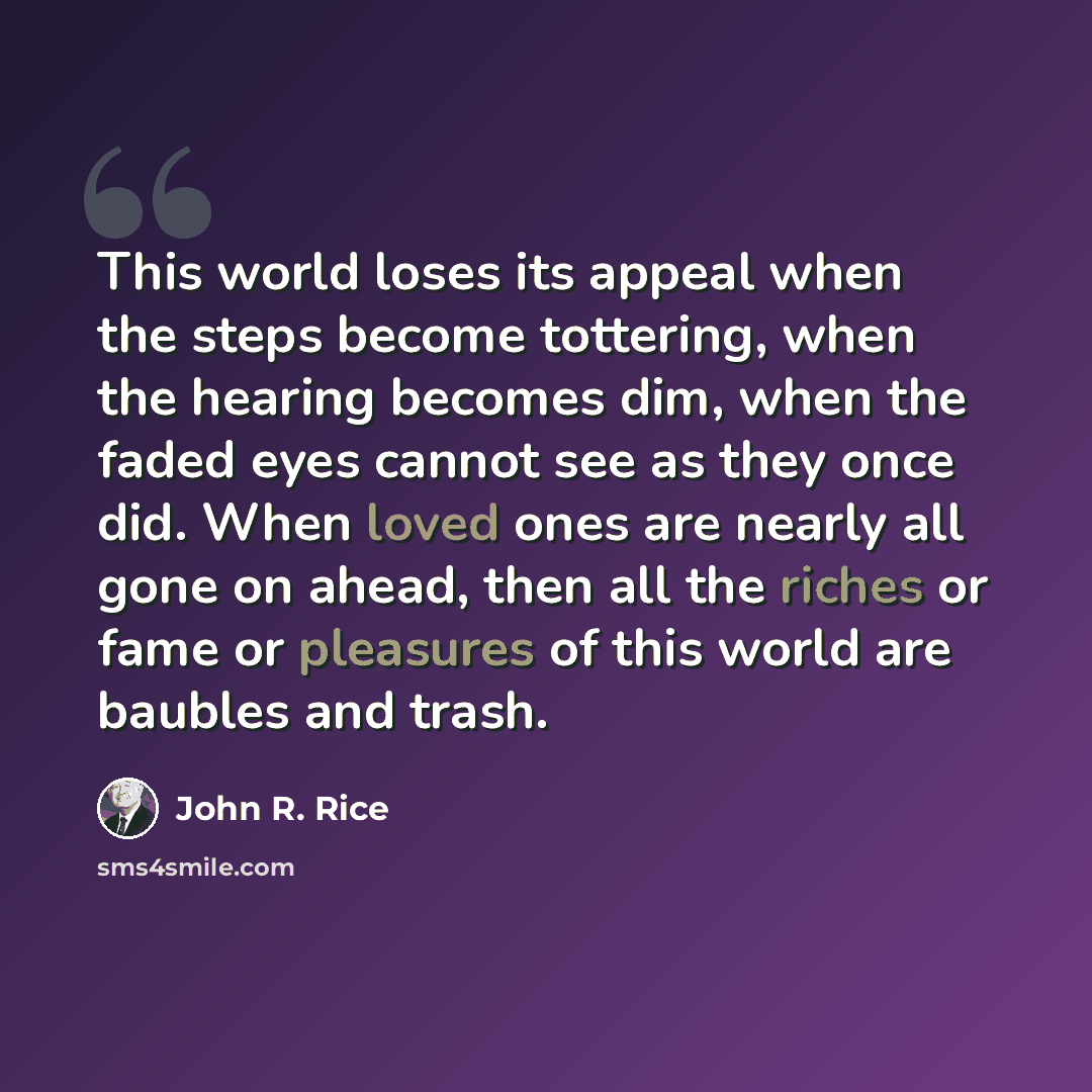 “This world loses its appeal when the steps become tottering, when the hearing becomes dim, when the faded eyes cannot see as they once did. When loved ones are nearly all gone on ahead, then all the riches or fame or pleasures of this world are baubles and trash.” quote by John R. Rice