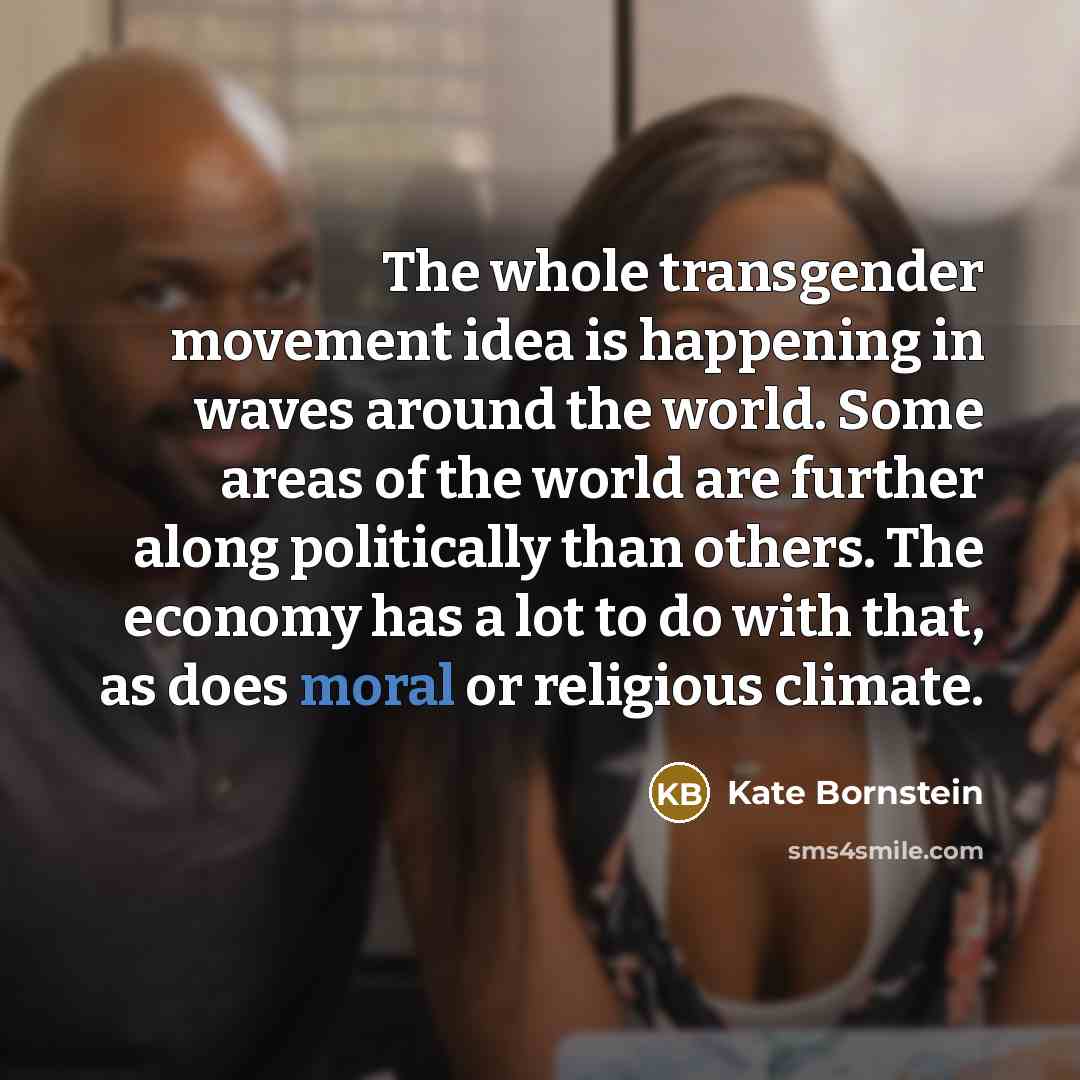“The whole transgender movement idea is happening in waves around the world. Some areas of the world are further along politically than others. The economy has a lot to do with that, as does moral or religious climate.” quote by Kate Bornstein