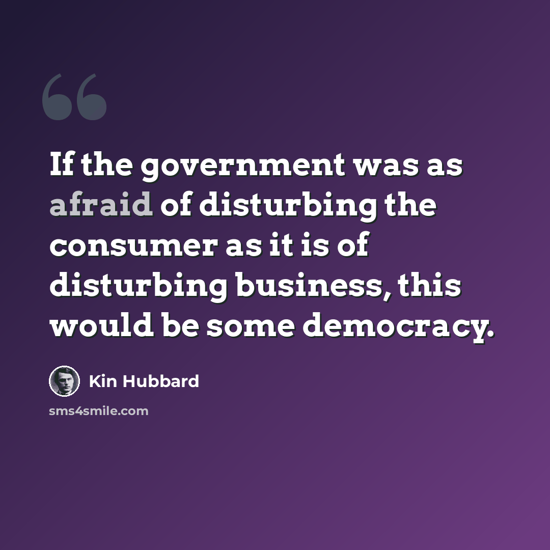 “If the government was as afraid of disturbing the consumer as it is of disturbing business, this would be some democracy.” quote by Kin Hubbard