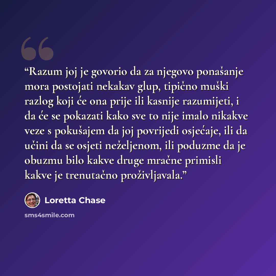 “Razum joj je govorio da za njegovo ponašanje mora postojati nekakav glup, tipično muški razlog koji će ona prije ili kasnije razumijeti, i da će se pokazati kako sve to nije imalo nikakve veze s pokušajem da joj povrijedi osjećaje, ili da učini da se osjeti neželjenom, ili poduzme da je obuzmu…” quote by Loretta Chase