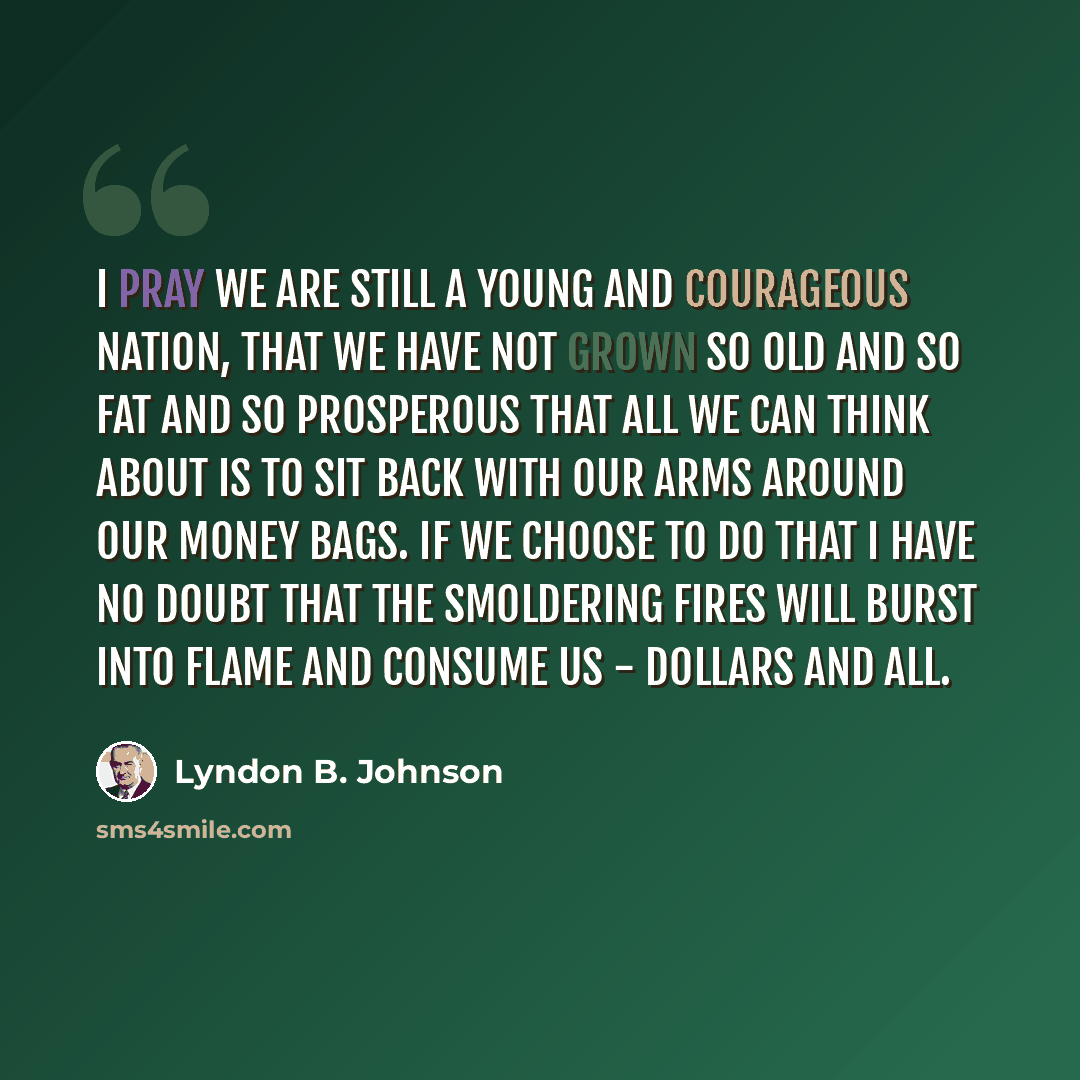 “I pray we are still a young and courageous nation, that we have not grown so old and so fat and so prosperous that all we can think about is to sit back with our arms around our money bags. If we choose to do that I have no doubt that the smoldering fires will burst into flame and consume us…” quote by Lyndon B. Johnson