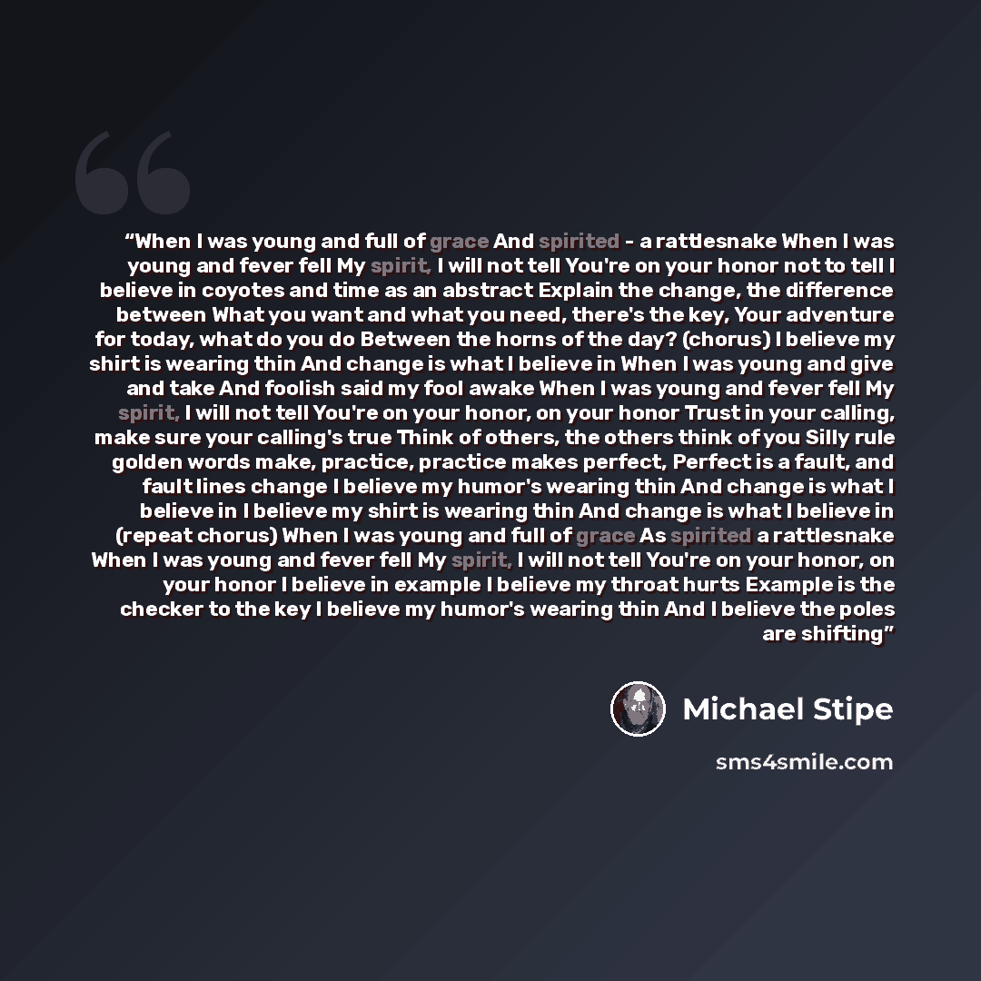 “When I was young and full of grace And spirited - a rattlesnake When I was young and fever fell My spirit, I will not tell You're on your honor not to tell I believe in coyotes and time as an abstract Explain the change, the difference between What you want and what you need, there's the key, Your…” quote by Michael Stipe