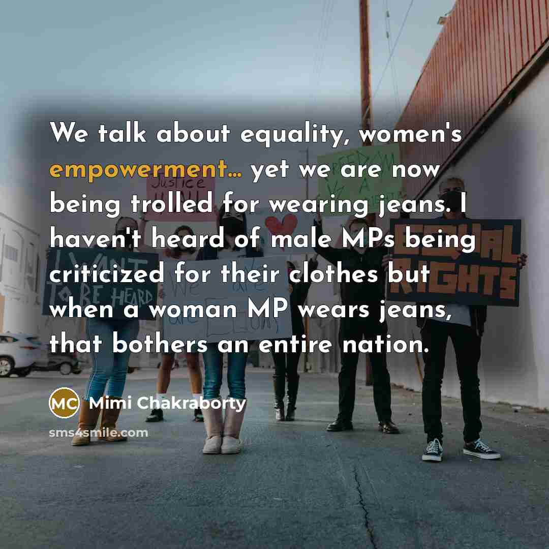 “We talk about equality, women's empowerment... yet we are now being trolled for wearing jeans. I haven't heard of male MPs being criticized for their clothes but when a woman MP wears jeans, that bothers an entire nation.” quote by Mimi Chakraborty