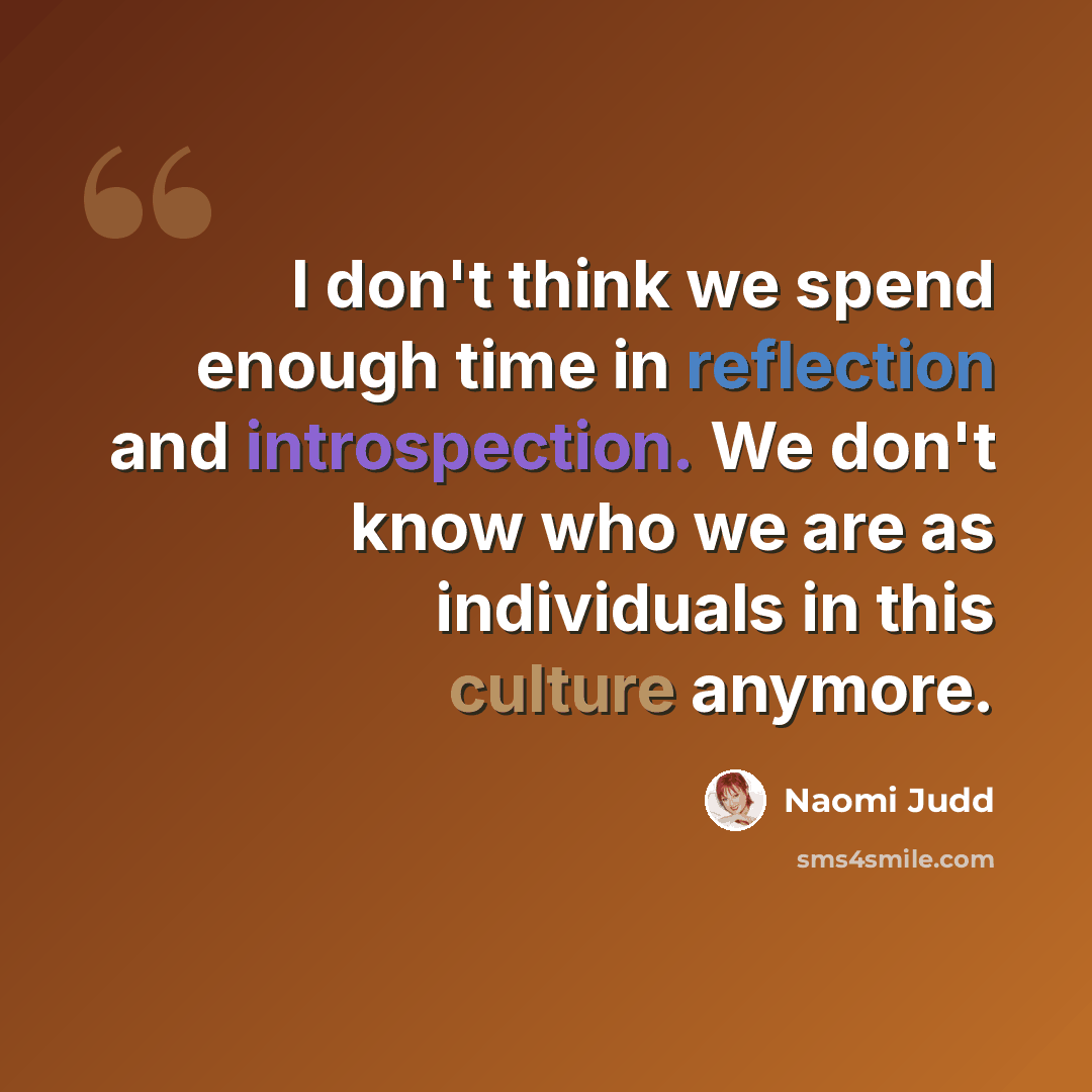 “I don't think we spend enough time in reflection and introspection. We don't know who we are as individuals in this culture anymore.” quote by Naomi Judd