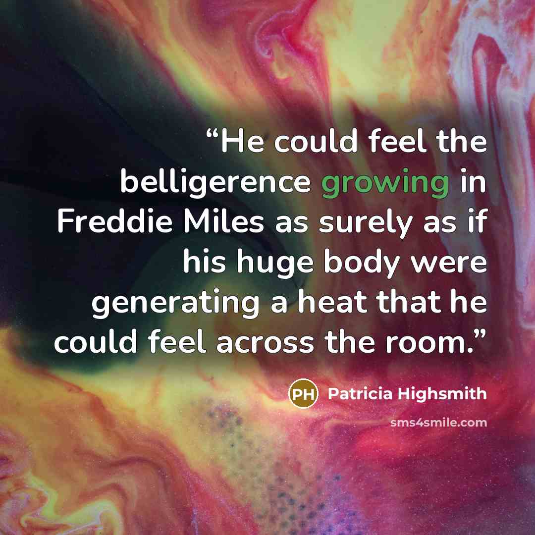 “He could feel the belligerence growing in Freddie Miles as surely as if his huge body were generating a heat that he could feel across the room.” quote by Patricia Highsmith