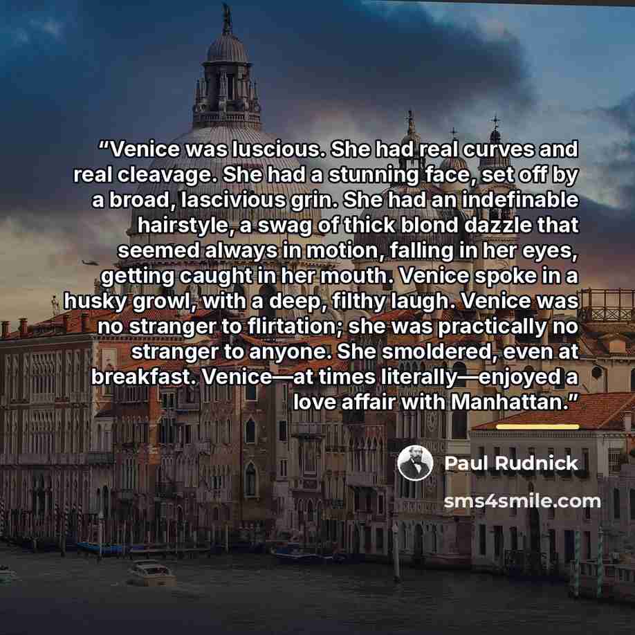 “Venice was luscious. She had real curves and real cleavage. She had a stunning face, set off by a broad, lascivious grin. She had an indefinable hairstyle, a swag of thick blond dazzle that seemed always in motion, falling in her eyes, getting caught in her mouth. Venice spoke in a husky growl…” quote by Paul Rudnick