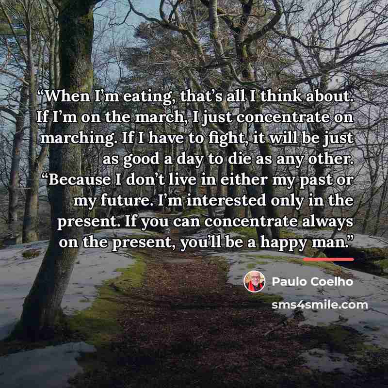“When I’m eating, that’s all I think about. If I’m on the march, I just concentrate on marching. If I have to fight, it will be just as good a day to die as any other. “Because I don’t live in either my past or my future. I’m interested only in the present. If you can concentrate always on the…” quote by Paulo Coelho