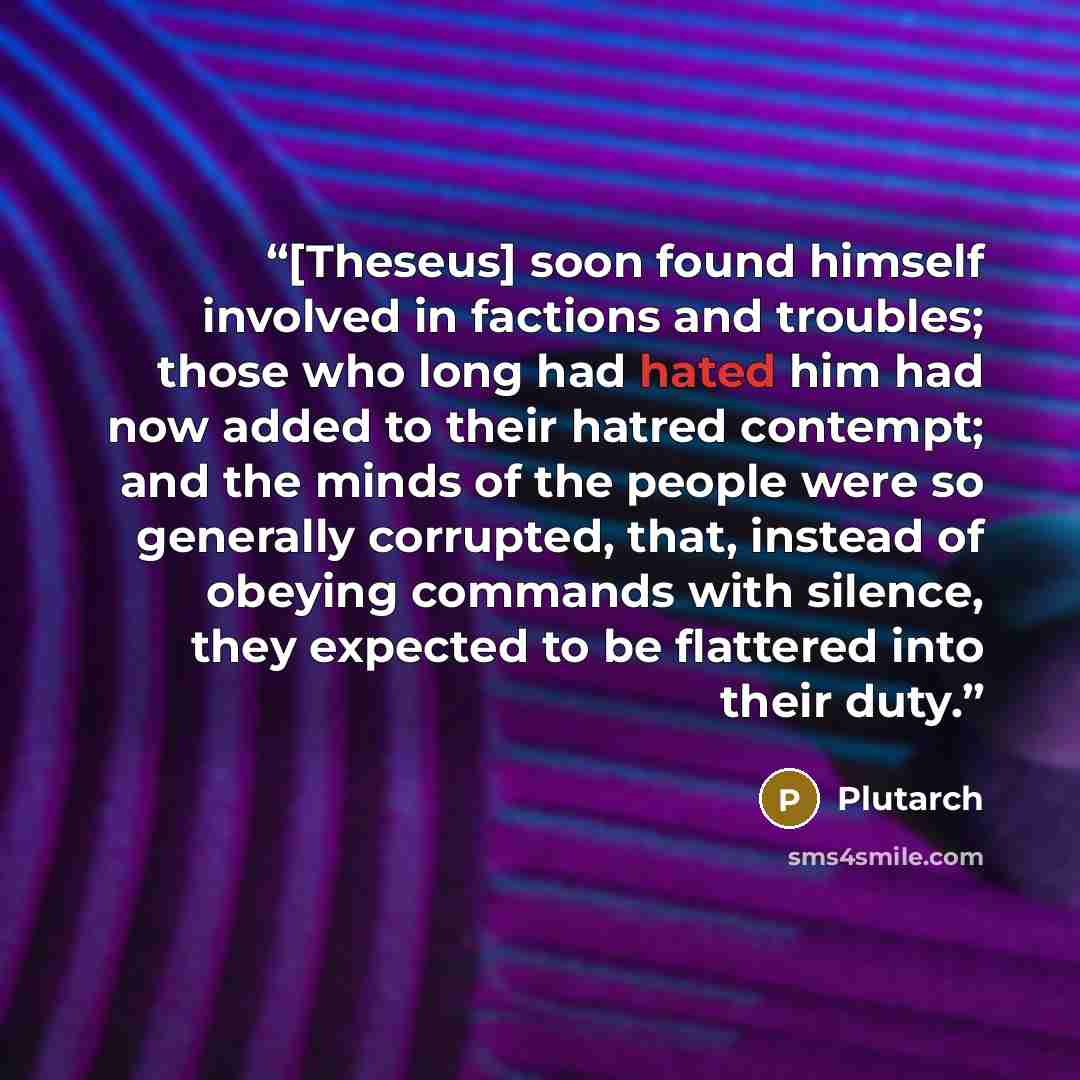 “[Theseus] soon found himself involved in factions and troubles; those who long had hated him had now added to their hatred contempt; and the minds of the people were so generally corrupted, that, instead of obeying commands with silence, they expected to be flattered into their duty.” quote by Plutarch