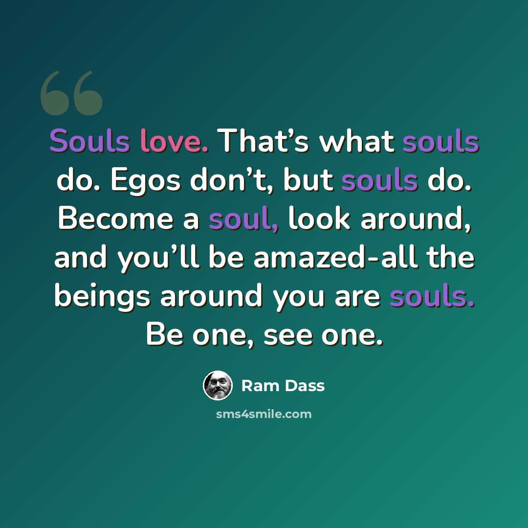 “Souls love. That’s what souls do. Egos don’t, but souls do. Become a soul, look around, and you’ll be amazed-all the beings around you are souls. Be one, see one.” quote by Ram Dass