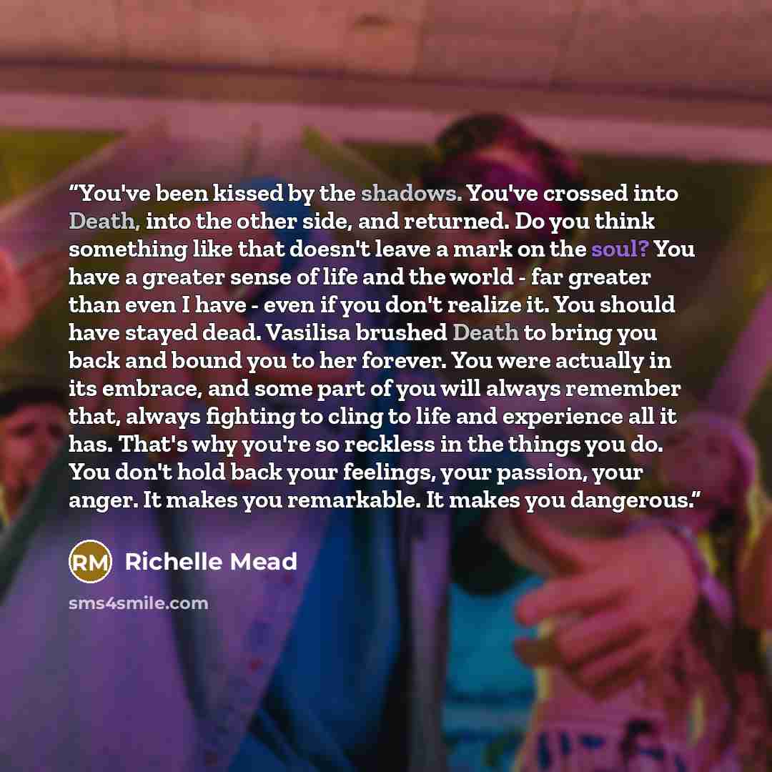 “You've been kissed by the shadows. You've crossed into Death, into the other side, and returned. Do you think something like that doesn't leave a mark on the soul? You have a greater sense of life and the world - far greater than even I have - even if you don't realize it. You should have stayed…” quote by Richelle Mead