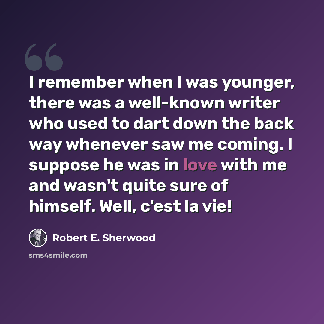 “I remember when I was younger, there was a well-known writer who used to dart down the back way whenever saw me coming. I suppose he was in love with me and wasn't quite sure of himself. Well, c'est la vie!” quote by Robert E. Sherwood