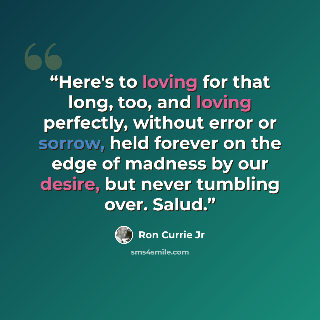 “Here's to loving for that long, too, and loving perfectly, without error or sorrow, held forever on the edge of madness by our desire, but never tumbling over. Salud.” quote by Ron Currie Jr