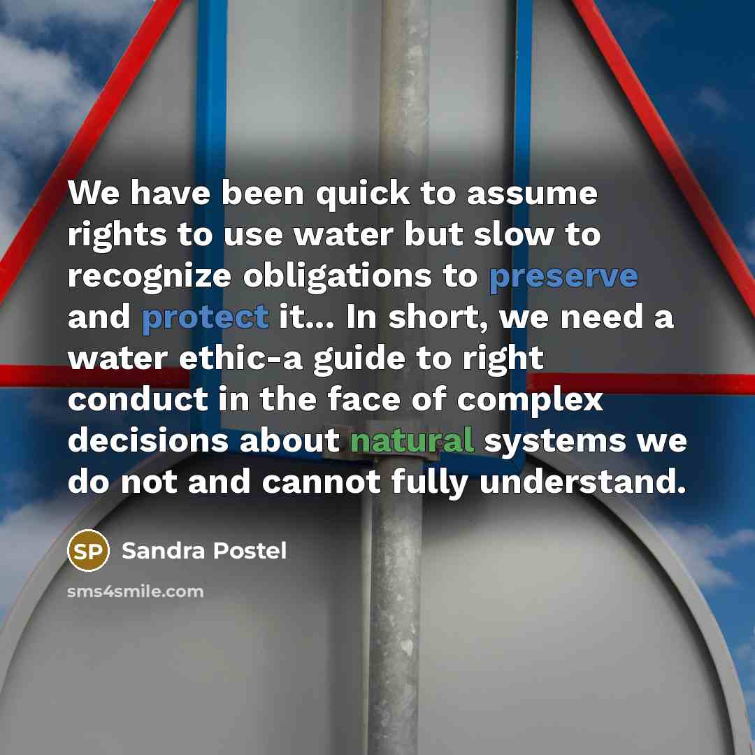 “We have been quick to assume rights to use water but slow to recognize obligations to preserve and protect it... In short, we need a water ethic-a guide to right conduct in the face of complex decisions about natural systems we do not and cannot fully understand.” quote by Sandra Postel