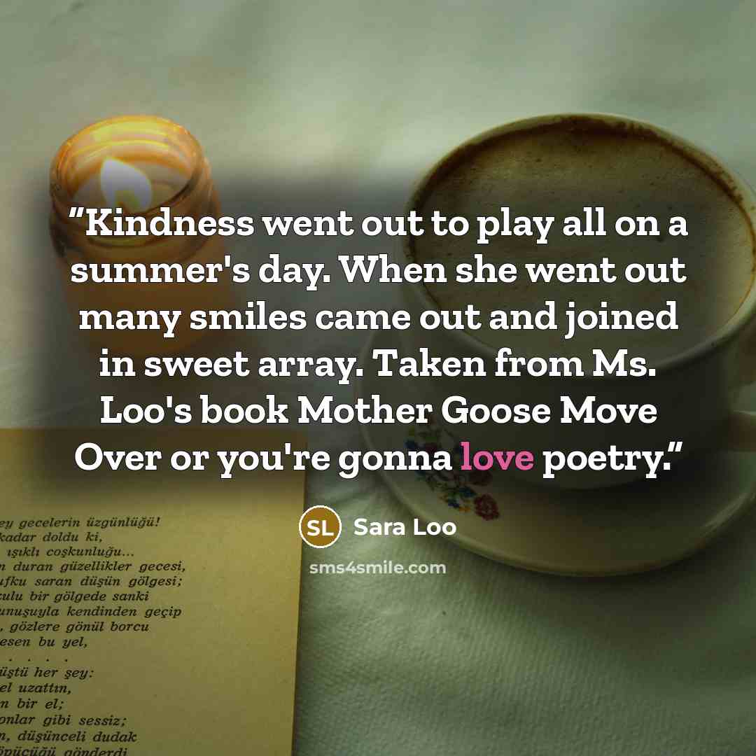 “Kindness went out to play all on a summer's day. When she went out many smiles came out and joined in sweet array. Taken from Ms. Loo's book Mother Goose Move Over or you're gonna love poetry.” quote by Sara Loo