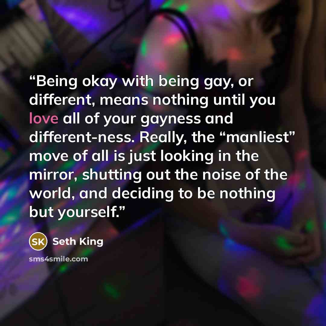 “Being okay with being gay, or different, means nothing until you love all of your gayness and different-ness. Really, the “manliest” move of all is just looking in the mirror, shutting out the noise of the world, and deciding to be nothing but yourself.” quote by Seth King