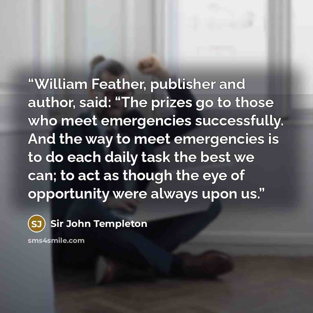 “William Feather, publisher and author, said: “The prizes go to those who meet emergencies successfully. And the way to meet emergencies is to do each daily task the best we can; to act as though the eye of opportunity were always upon us.” quote by Sir John Templeton