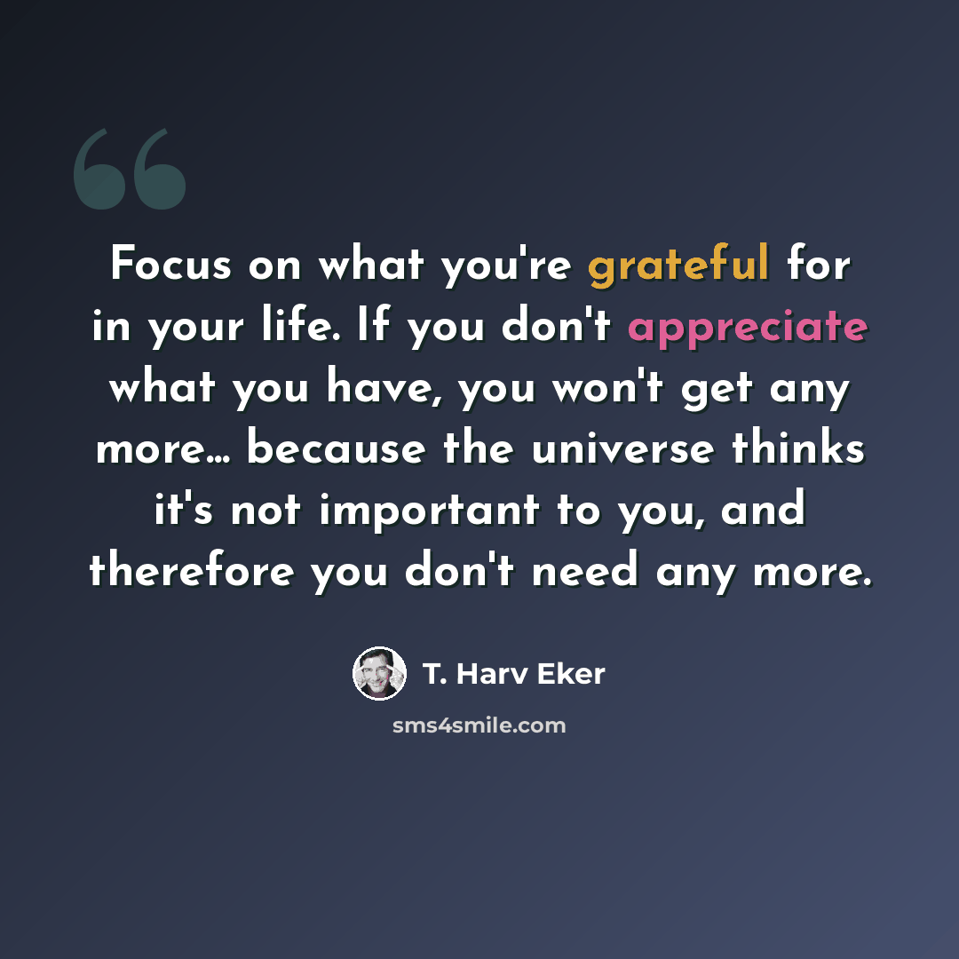 “Focus on what you're grateful for in your life. If you don't appreciate what you have, you won't get any more... because the universe thinks it's not important to you, and therefore you don't need any more.” quote by T. Harv Eker