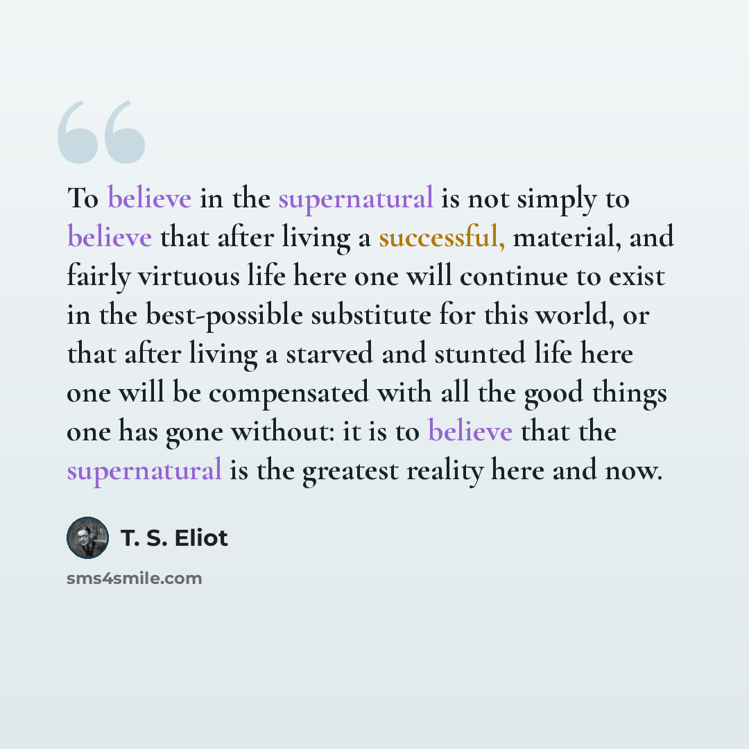 “To believe in the supernatural is not simply to believe that after living a successful, material, and fairly virtuous life here one will continue to exist in the best-possible substitute for this world, or that after living a starved and stunted life here one will be compensated with all the good…” quote by T. S. Eliot