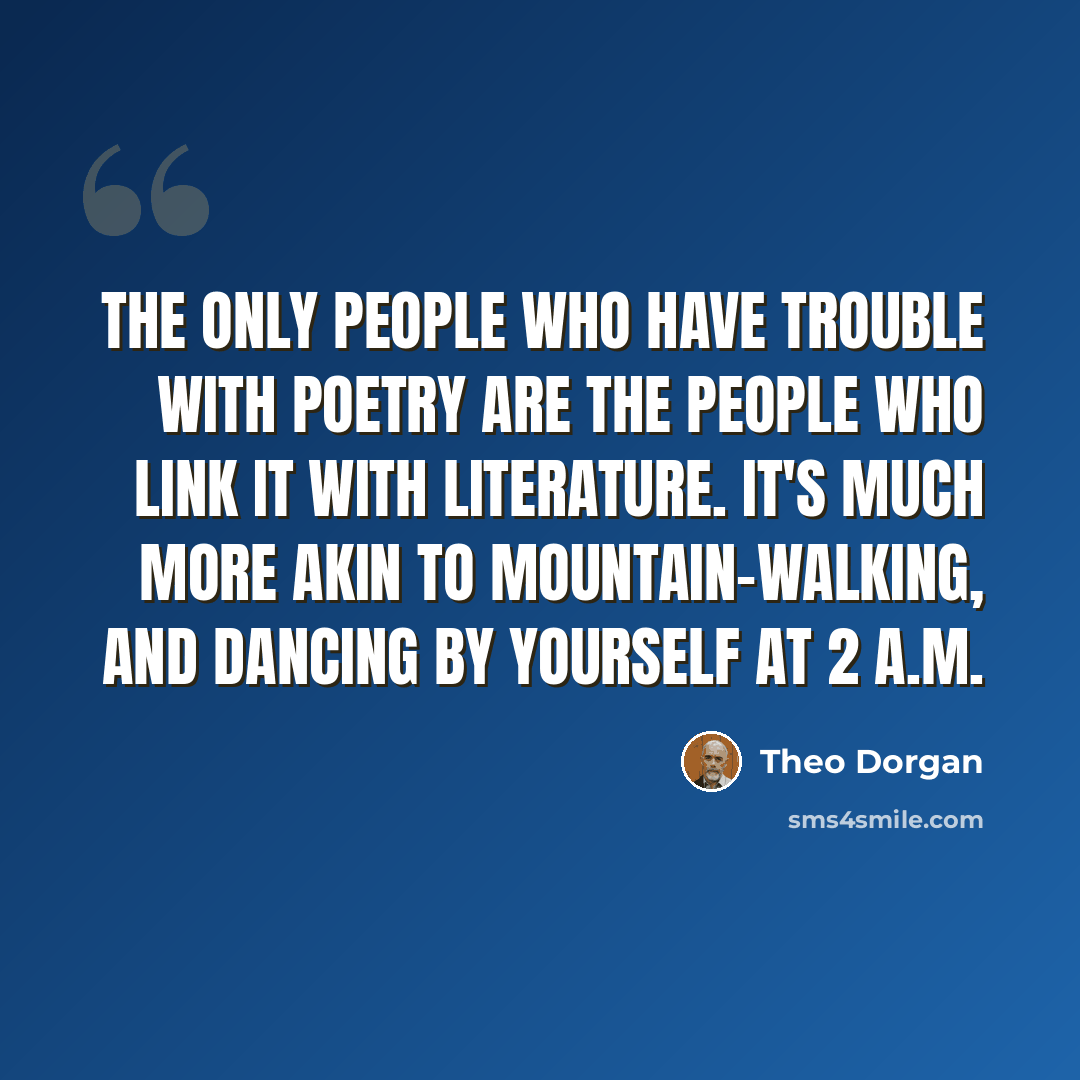 “The only people who have trouble with poetry are the people who link it with literature. It's much more akin to mountain-walking, and dancing by yourself at 2 A.M.” quote by Theo Dorgan