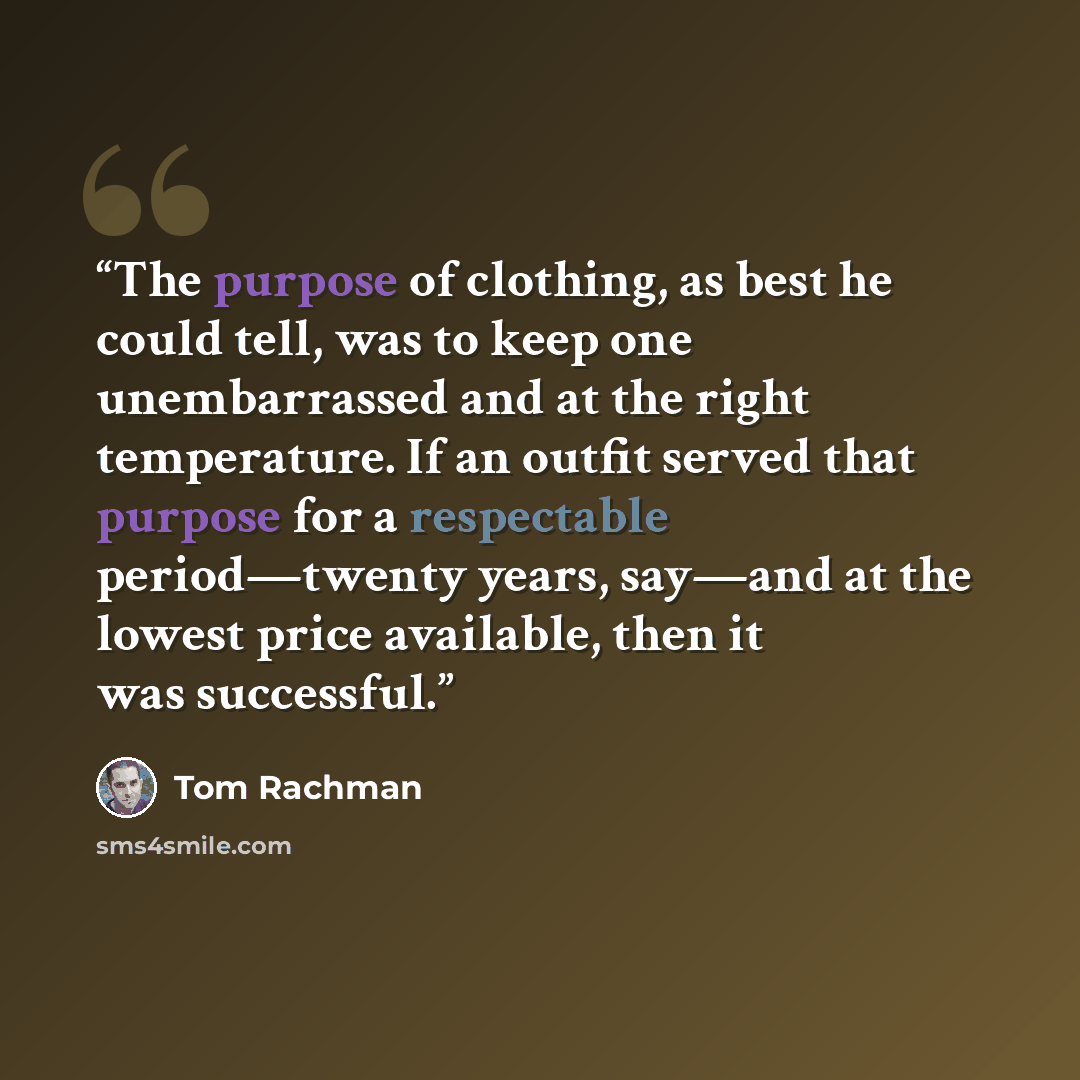 “The purpose of clothing, as best he could tell, was to keep one unembarrassed and at the right temperature. If an outfit served that purpose for a respectable period—twenty years, say—and at the lowest price available, then it was successful.” quote by Tom Rachman