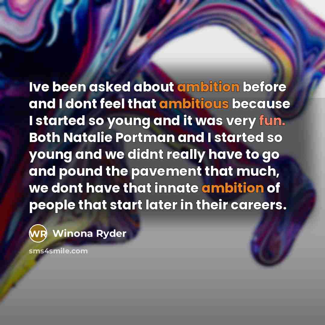 “Ive been asked about ambition before and I dont feel that ambitious because I started so young and it was very fun. Both Natalie Portman and I started so young and we didnt really have to go and pound the pavement that much, we dont have that innate ambition of people that start later in their…” quote by Winona Ryder