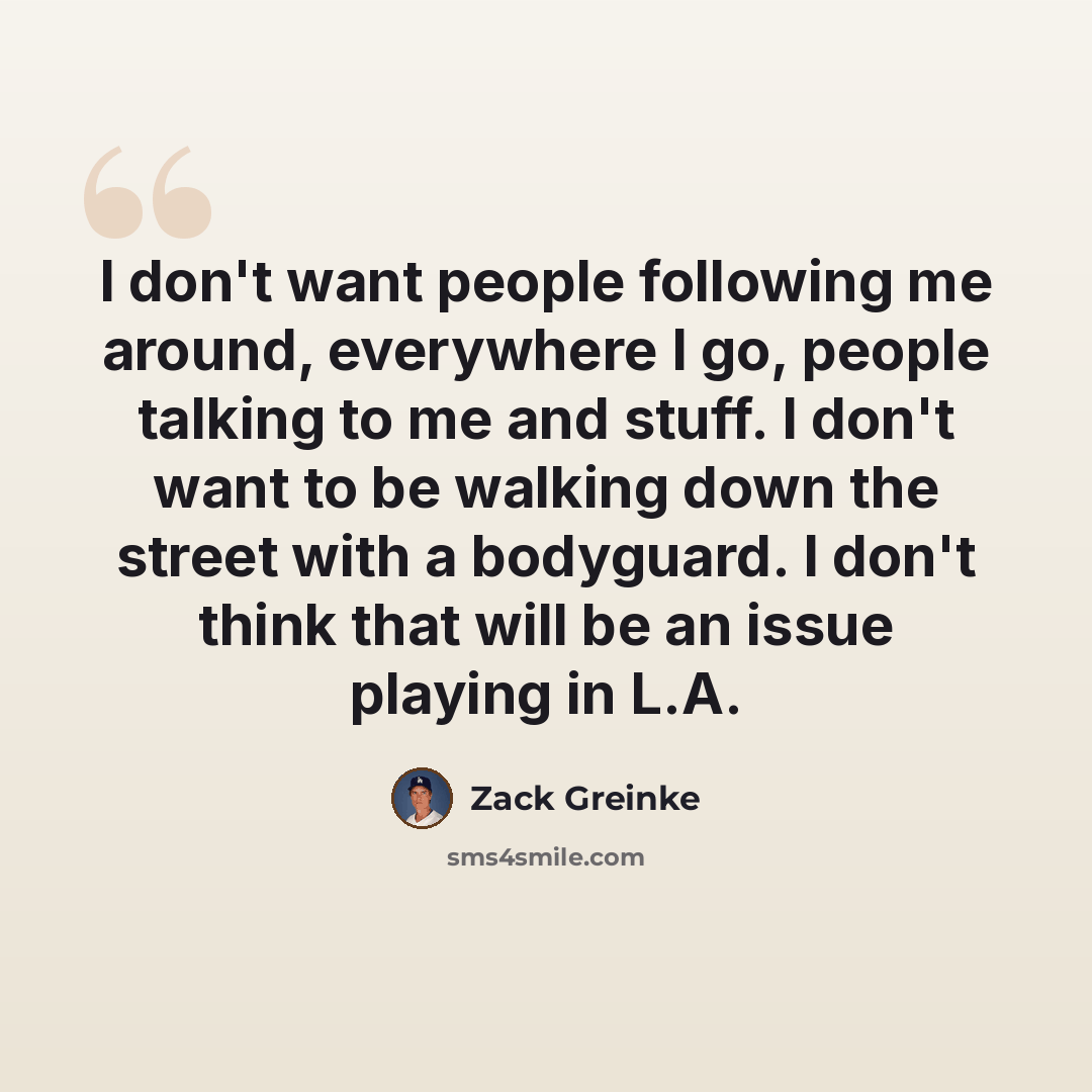 “I don't want people following me around, everywhere I go, people talking to me and stuff. I don't want to be walking down the street with a bodyguard. I don't think that will be an issue playing in L.A.” quote by Zack Greinke