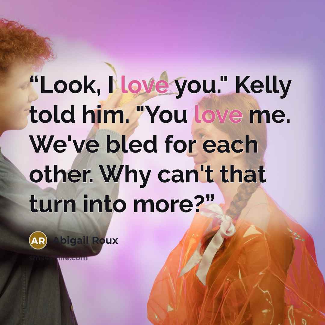 “Look, I love you." Kelly told him. "You love me. We've bled for each other. Why can't that turn into more?” quote by Abigail Roux