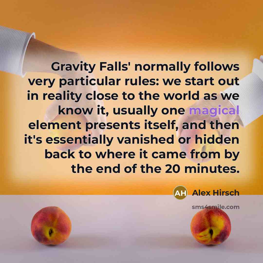 “Gravity Falls' normally follows very particular rules: we start out in reality close to the world as we know it, usually one magical element presents itself, and then it's essentially vanished or hidden back to where it came from by the end of the 20 minutes.” quote by Alex Hirsch