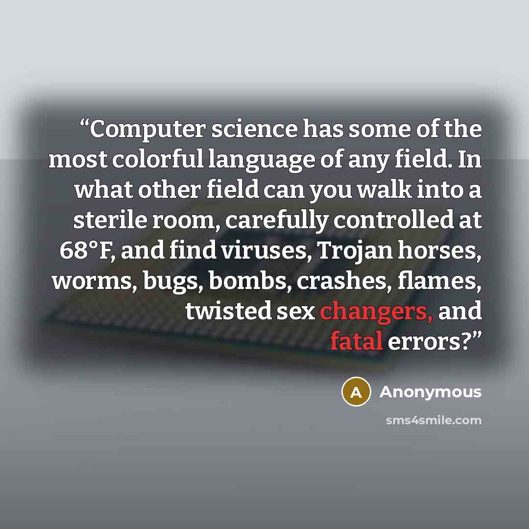 “Computer science has some of the most colorful language of any field. In what other field can you walk into a sterile room, carefully controlled at 68°F, and find viruses, Trojan horses, worms, bugs, bombs, crashes, flames, twisted sex changers, and fatal errors?” quote by Anonymous