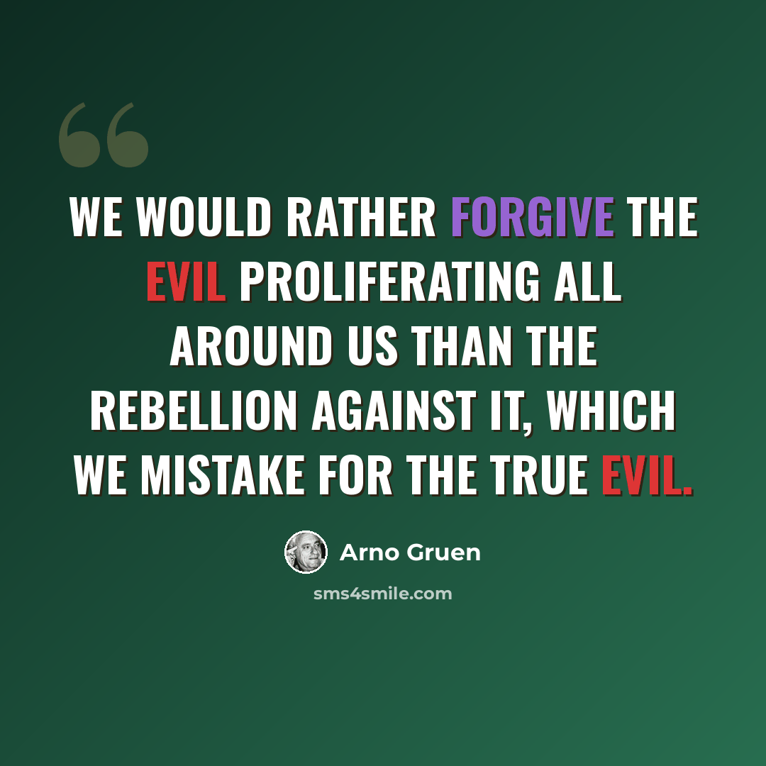 “We would rather forgive the evil proliferating all around us than the rebellion against it, which we mistake for the true evil.” quote by Arno Gruen
