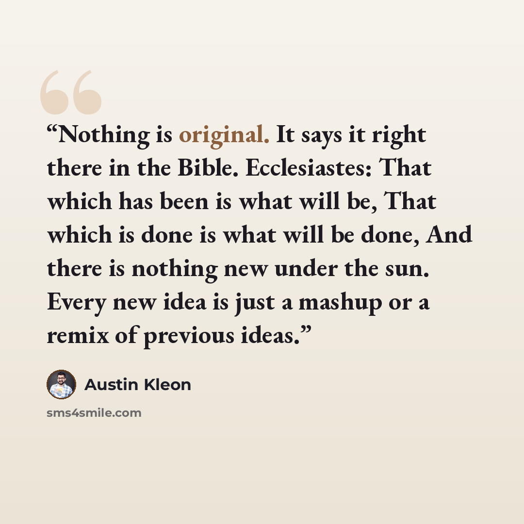 “Nothing is original. It says it right there in the Bible. Ecclesiastes: That which has been is what will be, That which is done is what will be done, And there is nothing new under the sun. Every new idea is just a mashup or a remix of previous ideas.” quote by Austin Kleon