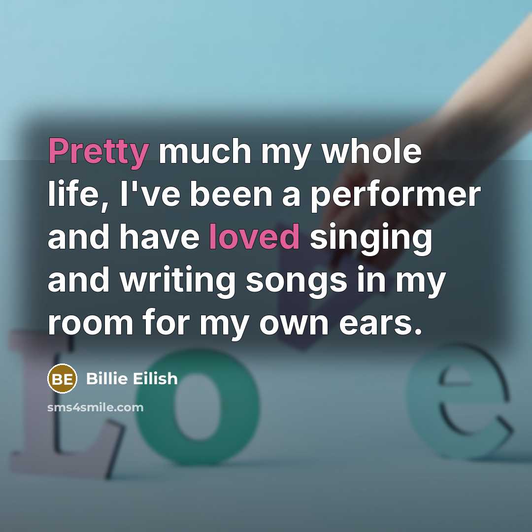 “Pretty much my whole life, I've been a performer and have loved singing and writing songs in my room for my own ears.” quote by Billie Eilish