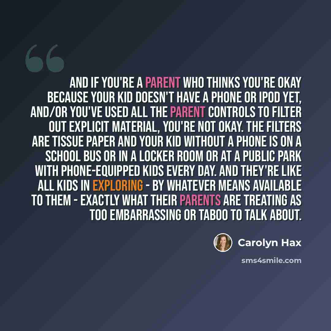 “And if you're a parent who thinks you're okay because your kid doesn't have a phone or iPod yet, and/or you've used all the parent controls to filter out explicit material, you're not okay. The filters are tissue paper and your kid without a phone is on a school bus or in a locker room or at a…” quote by Carolyn Hax