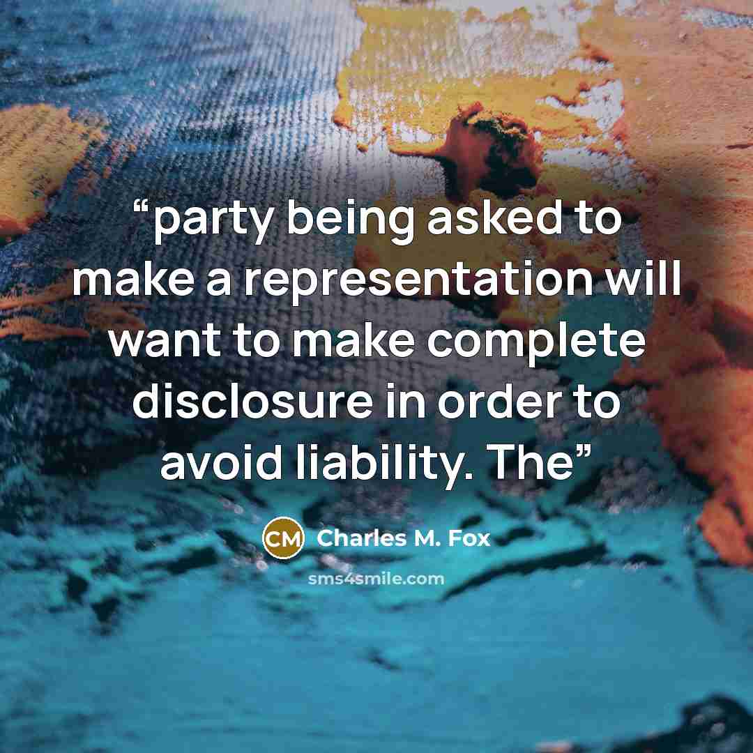 “party being asked to make a representation will want to make complete disclosure in order to avoid liability. The” quote by Charles M. Fox