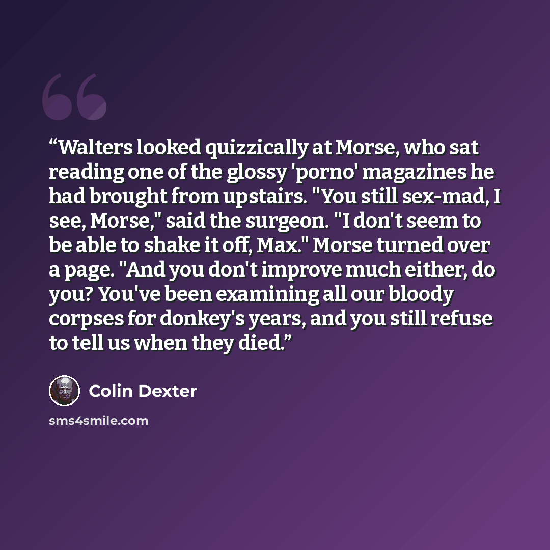 “Walters looked quizzically at Morse, who sat reading one of the glossy 'porno' magazines he had brought from upstairs. "You still sex-mad, I see, Morse," said the surgeon. "I don't seem to be able to shake it off, Max." Morse turned over a page. "And you don't improve much either, do you? You've…” quote by Colin Dexter
